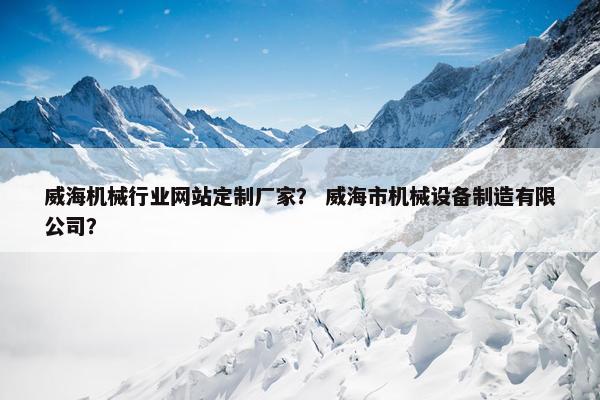 威海机械行业网站定制厂家？ 威海市机械设备制造有限公司？
