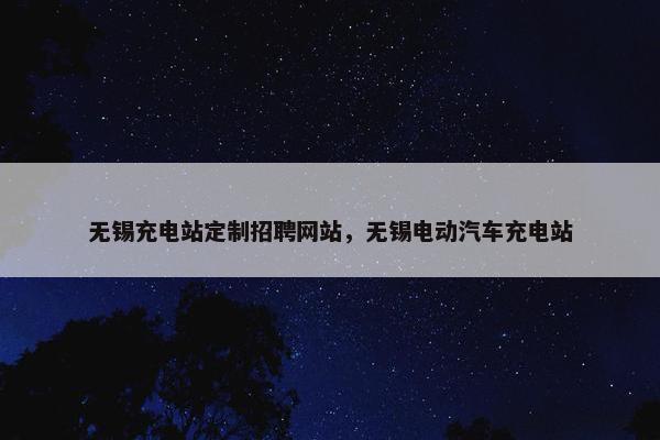 无锡充电站定制招聘网站，无锡电动汽车充电站