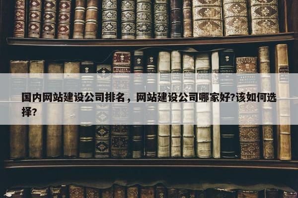 国内网站建设公司排名，网站建设公司哪家好?该如何选择?