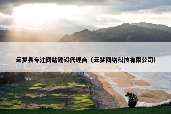 云梦县专注网站建设代理商（云梦网络科技有限公司）