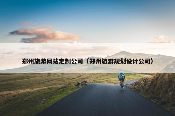 郑州旅游网站定制公司（郑州旅游规划设计公司）