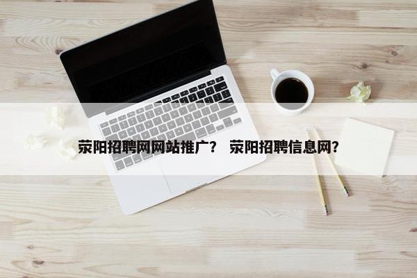 荥阳招聘网网站推广？ 荥阳招聘信息网？