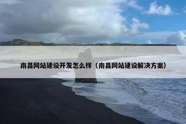 南昌网站建设开发怎么样（南昌网站建设解决方案）