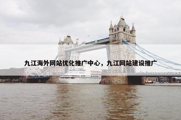 九江海外网站优化推广中心，九江网站建设推广