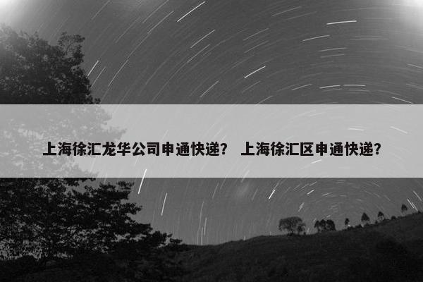 上海徐汇龙华公司申通快递？ 上海徐汇区申通快递？