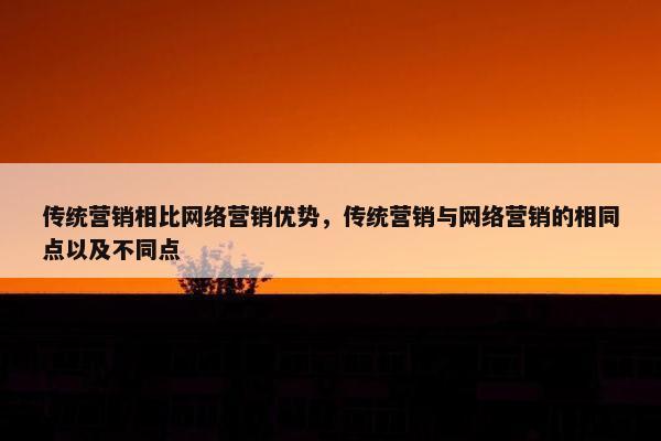 传统营销相比网络营销优势，传统营销与网络营销的相同点以及不同点