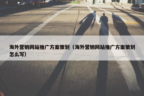 海外营销网站推广方案策划（海外营销网站推广方案策划怎么写）