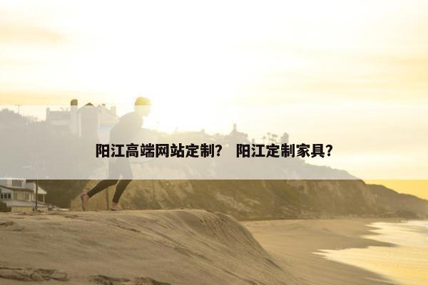 阳江高端网站定制？ 阳江定制家具？