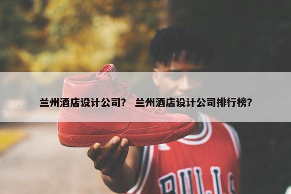 兰州酒店设计公司？ 兰州酒店设计公司排行榜？