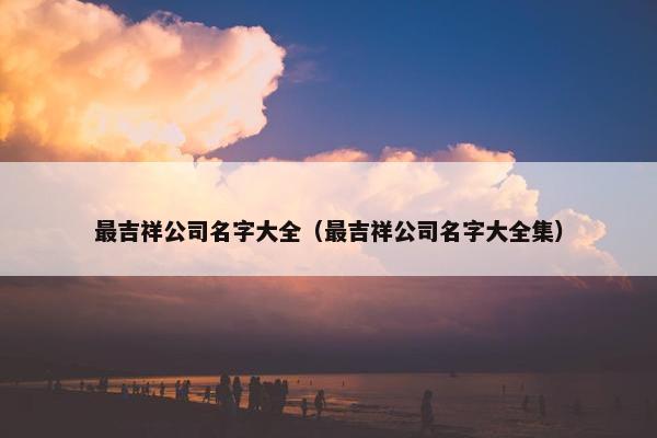 最吉祥公司名字大全（最吉祥公司名字大全集）