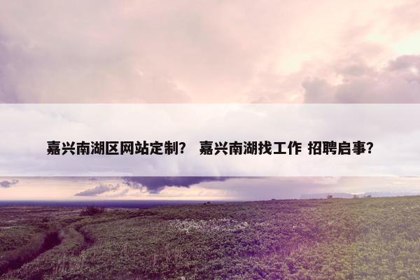 嘉兴南湖区网站定制？ 嘉兴南湖找工作 招聘启事？