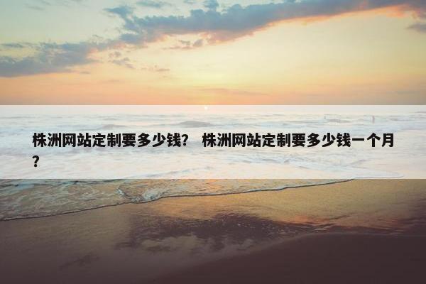 株洲网站定制要多少钱？ 株洲网站定制要多少钱一个月？