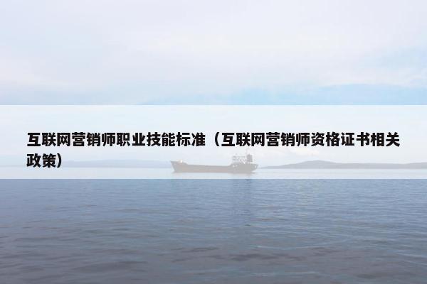 互联网营销师职业技能标准（互联网营销师资格证书相关政策）