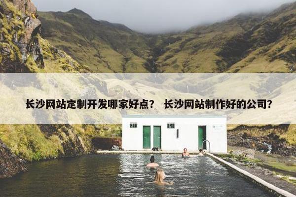 长沙网站定制开发哪家好点？ 长沙网站制作好的公司？