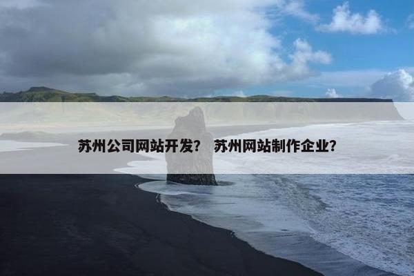 苏州公司网站开发？ 苏州网站制作企业？
