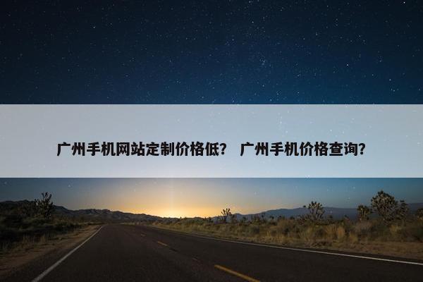 广州手机网站定制价格低？ 广州手机价格查询？