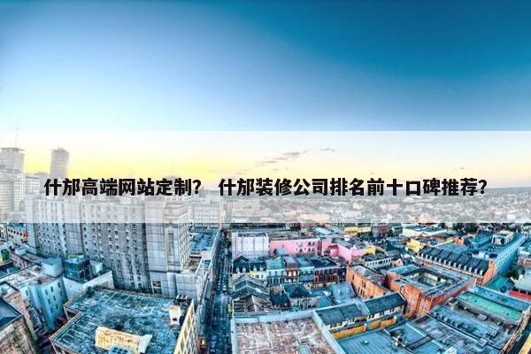 什邡高端网站定制？ 什邡装修公司排名前十口碑推荐？