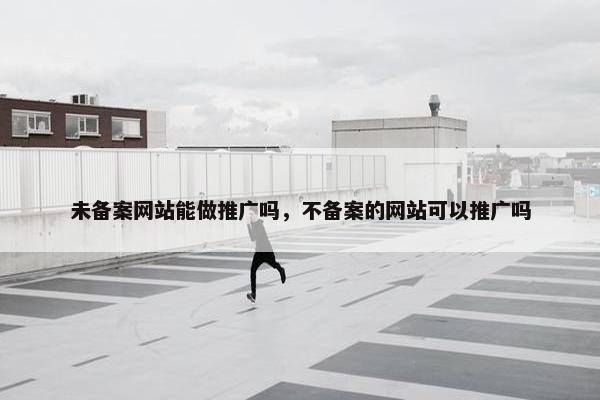未备案网站能做推广吗，不备案的网站可以推广吗
