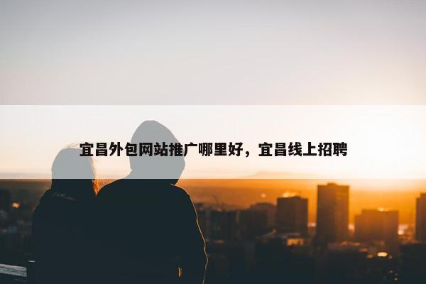 宜昌外包网站推广哪里好，宜昌线上招聘