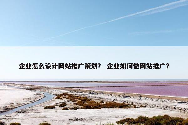 企业怎么设计网站推广策划？ 企业如何做网站推广？