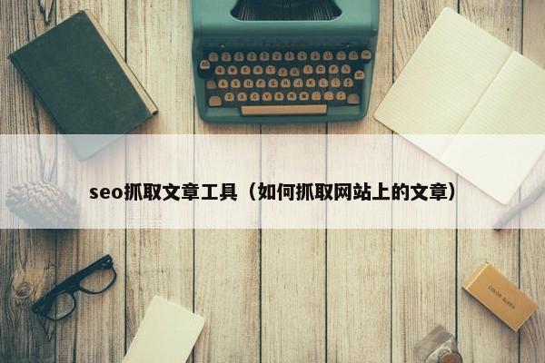 seo抓取文章工具（如何抓取网站上的文章）