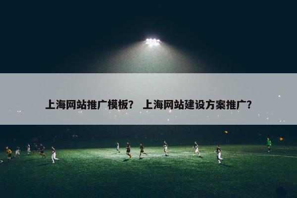 上海网站推广模板？ 上海网站建设方案推广？