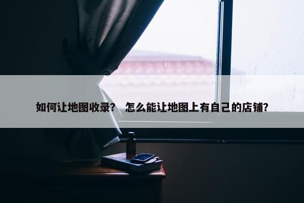 如何让地图收录？ 怎么能让地图上有自己的店铺？