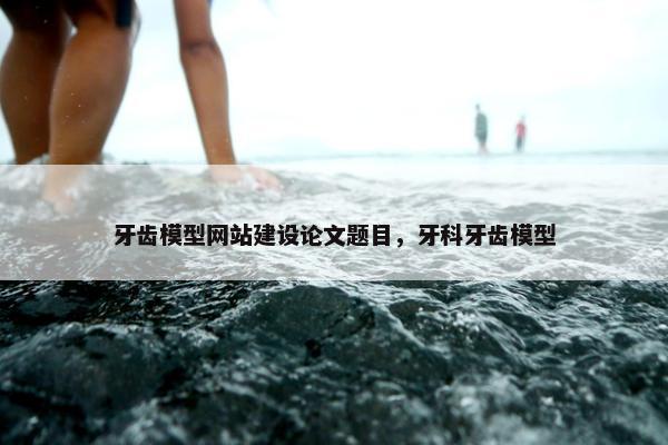 牙齿模型网站建设论文题目，牙科牙齿模型