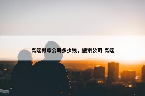 高端搬家公司多少钱，搬家公司 高端