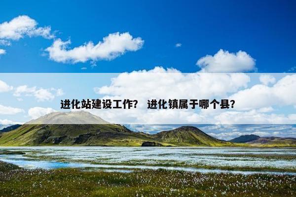 进化站建设工作？ 进化镇属于哪个县？