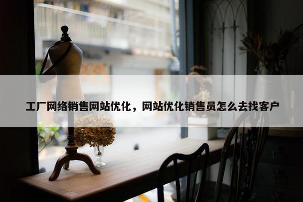 工厂网络销售网站优化，网站优化销售员怎么去找客户