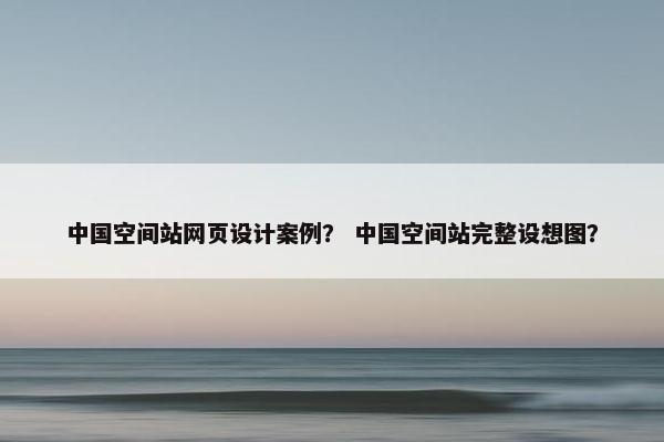 中国空间站网页设计案例？ 中国空间站完整设想图？