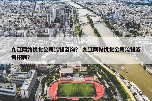 九江网站优化公司流程咨询？ 九江网站优化公司流程咨询招聘？