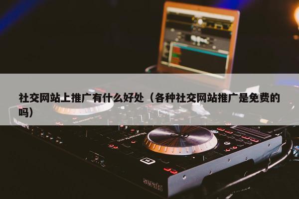 社交网站上推广有什么好处（各种社交网站推广是免费的吗）