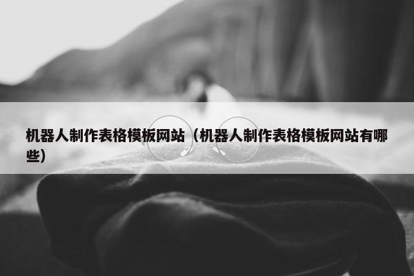 机器人制作表格模板网站（机器人制作表格模板网站有哪些）