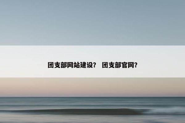 团支部网站建设？ 团支部官网？