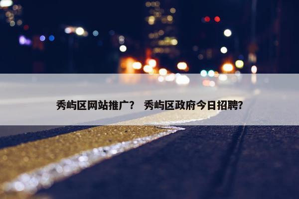 秀屿区网站推广？ 秀屿区政府今日招聘？