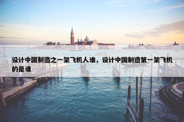 设计中国制造之一架飞机人谁，设计中国制造第一架飞机的是谁