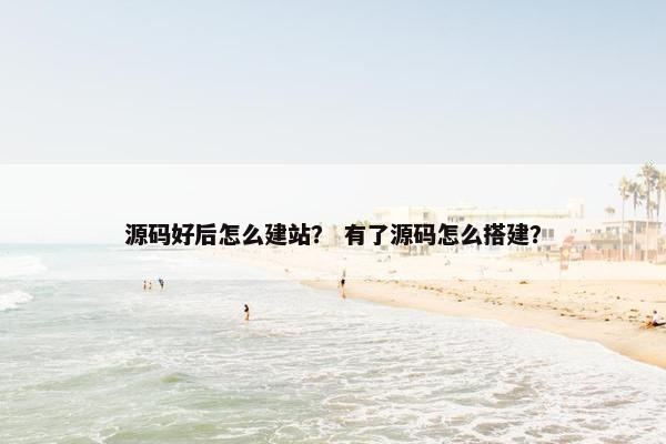 源码好后怎么建站？ 有了源码怎么搭建？