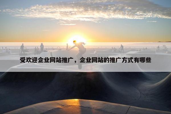 受欢迎企业网站推广，企业网站的推广方式有哪些