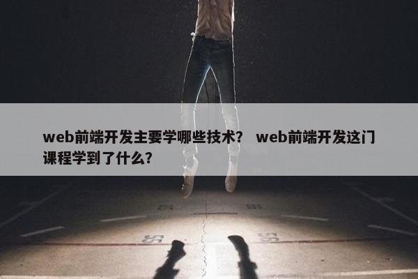 web前端开发主要学哪些技术？ web前端开发这门课程学到了什么？
