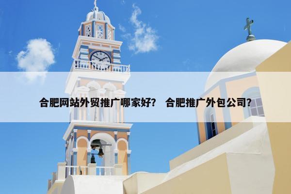 合肥网站外贸推广哪家好？ 合肥推广外包公司？