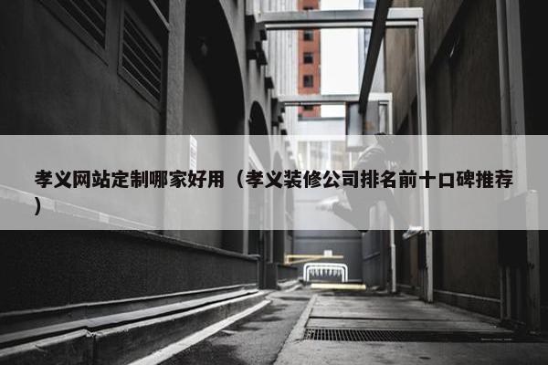 孝义网站定制哪家好用（孝义装修公司排名前十口碑推荐）