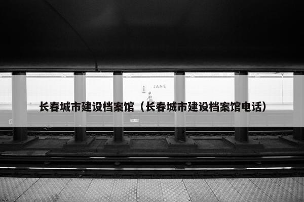长春城市建设档案馆（长春城市建设档案馆电话）
