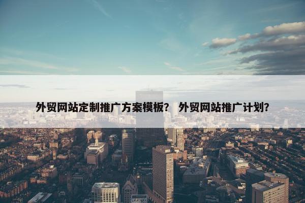 外贸网站定制推广方案模板？ 外贸网站推广计划？