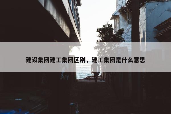 建设集团建工集团区别，建工集团是什么意思