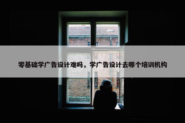 零基础学广告设计难吗，学广告设计去哪个培训机构