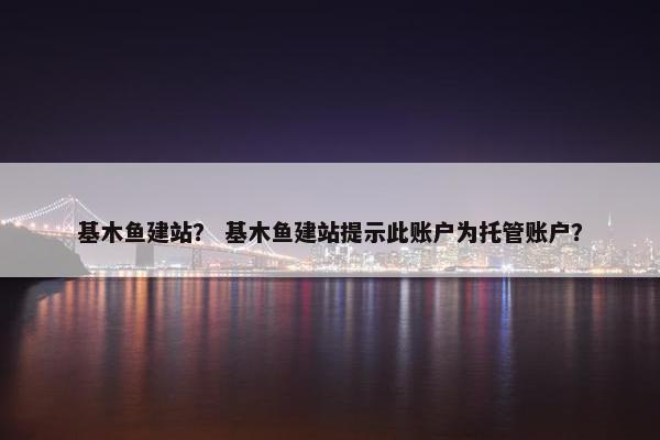基木鱼建站？ 基木鱼建站提示此账户为托管账户？
