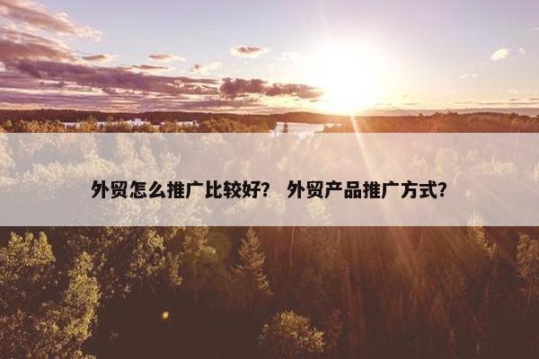外贸怎么推广比较好？ 外贸产品推广方式？