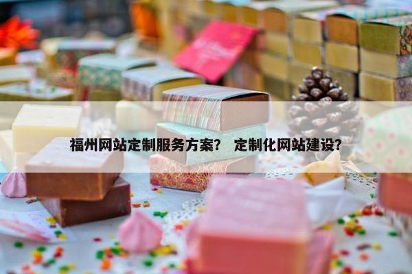 福州网站定制服务方案？ 定制化网站建设？